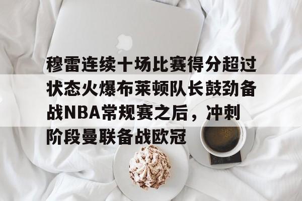 开运体育手机APP下载-穆雷连续十场比赛得分超过状态火爆布莱顿队长鼓劲备战NBA常规赛之后，冲刺阶段曼联备战欧冠的简单介绍